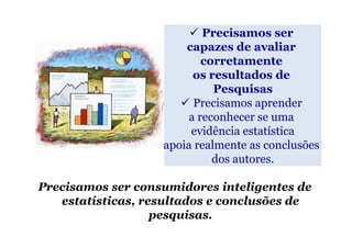 Precisamos ser
                       capazes de avaliar
                           corretamente
                         os resultados de
                             Pesquisas
                         Precisamos aprender
                        a reconhecer se uma
                        evidência estatística
                   apoia realmente as conclusões
                             dos autores.

Precisamos ser consumidores inteligentes de
   estatísticas, resultados e conclusões de
                   pesquisas.
 