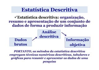 Estatística Descritiva
    Estatística descritiva: organização,
resumo e apresentação de um conjunto de
  dados de forma a produzir informação
                    Análise
                   descritiva
   Dados                            Informação
   brutos                             objetiva
   PORTANTO, os métodos da estatística descritiva
empregam técnicas numéricas descritivas, tabulares e
 gráficas para resumir e apresentar os dados de uma
                      pesquisa
 