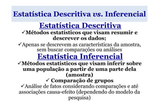 Estatística Descritiva vs. Inferencial
         Estatística Descritiva
   Métodos estatísticos que visam resumir e
              descrever os dados;
  Apenas se descrevem as características da amostra,
       sem buscar comparações ou análises
        Estatística Inferencial
  Métodos estatísticos que visam inferir sobre
   uma população a partir de uma parte dela
                      (amostra)
                Comparação de grupos
    Análise de fatos considerando comparações e até
 associações causa-efeito (dependendo do modelo da
                       pesquisa)
 