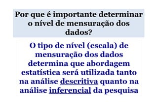 Por que é importante determinar
   o nível de mensuração dos
             dados?
   O tipo de nível (escala) de
     mensuração dos dados
   determina que abordagem
 estatística será utilizada tanto
 na análise descritiva quanto na
 análise inferencial da pesquisa
 