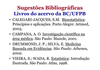 Sugestões Bibliográficas
  Livros do acervo da BC/UFPB
• CALEGARI-JACQUES, S.M. Bioestatística:
  Princípios e aplicações. Porto Alegre: Artmed,
  2003.
• CAMPANA, A. O. Investigação científica na
  área médica. São Paulo: Manole, 2001.
• DRUMMOND, J. P.; SILVA, E. Medicina
  Baseada em Evidências. São Paulo: Atheneu,
  2002.
• VIEIRA, S.; WADA, R. Estatística: Introdução
  Ilustrada. São Paulo: Atlas, 1998.
 