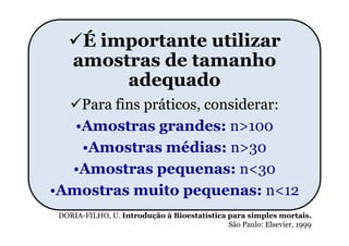 É importante utilizar
    amostras de tamanho
         adequado
    Para fins práticos, considerar:
   •Amostras grandes: n>100
    •Amostras médias: n>30
  •Amostras pequenas: n<30
•Amostras muito pequenas: n<12
 DORIA-FILHO, U. Introdução à Bioestatística para simples mortais.
                                             São Paulo: Elsevier, 1999
 