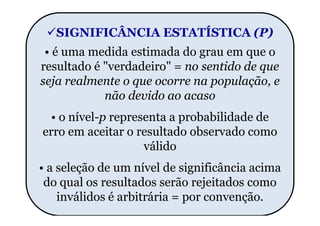 SIGNIFICÂNCIA ESTATÍSTICA (P)
 • é uma medida estimada do grau em que o
resultado é "verdadeiro" = no sentido de que
seja realmente o que ocorre na população, e
            não devido ao acaso
  • o nível-p representa a probabilidade de
erro em aceitar o resultado observado como
                    válido
• a seleção de um nível de significância acima
 do qual os resultados serão rejeitados como
    inválidos é arbitrária = por convenção.
 
