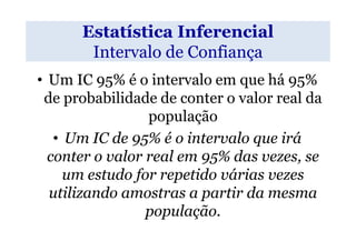 Estatística Inferencial
       Intervalo de Confiança
• Um IC 95% é o intervalo em que há 95%
 de probabilidade de conter o valor real da
                 população
   • Um IC de 95% é o intervalo que irá
  conter o valor real em 95% das vezes, se
     um estudo for repetido várias vezes
  utilizando amostras a partir da mesma
                 população.
 
