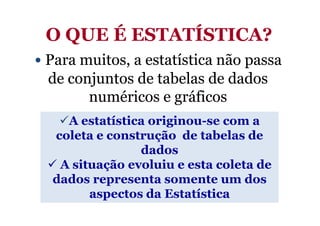 O QUE É ESTATÍSTICA?
• Para muitos, a estatística não passa
  de conjuntos de tabelas de dados
        numéricos e gráficos
    A estatística originou-se com a
  coleta e construção de tabelas de
                dados
   A situação evoluiu e esta coleta de
  dados representa somente um dos
        aspectos da Estatística
 