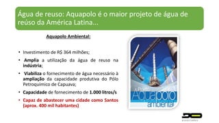 Água de reuso: Aquapolo é o maior projeto de água de
reúso da América Latina...
Aquapolo Ambiental:
• Investimento de R$ 364 milhões;
• Amplia a utilização da água de reuso na
indústria;
• Viabiliza o fornecimento de água necessário à
ampliação da capacidade produtiva do Pólo
Petroquímico de Capuava;
• Capacidade de fornecimento de 1.000 litros/s
• Capaz de abastecer uma cidade como Santos
(aprox. 400 mil habitantes)
 