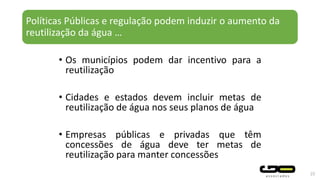 Políticas Públicas e regulação podem induzir o aumento da
reutilização da água …
• Os municípios podem dar incentivo para a
reutilização
• Cidades e estados devem incluir metas de
reutilização de água nos seus planos de água
• Empresas públicas e privadas que têm
concessões de água deve ter metas de
reutilização para manter concessões
25
 