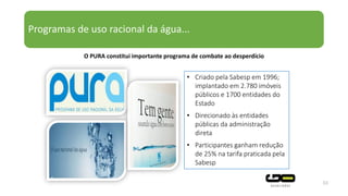 Programas de uso racional da água...
33
• Criado pela Sabesp em 1996;
implantado em 2.780 imóveis
públicos e 1700 entidades do
Estado
• Direcionado às entidades
públicas da administração
direta
• Participantes ganham redução
de 25% na tarifa praticada pela
Sabesp
O PURA constitui importante programa de combate ao desperdício
 