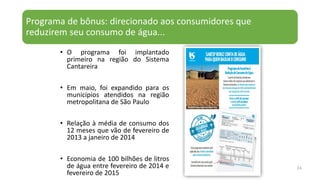 Programa de bônus: direcionado aos consumidores que
reduzirem seu consumo de água...
34
• O programa foi implantado
primeiro na região do Sistema
Cantareira
• Em maio, foi expandido para os
municípios atendidos na região
metropolitana de São Paulo
• Relação à média de consumo dos
12 meses que vão de fevereiro de
2013 a janeiro de 2014
• Economia de 100 bilhões de litros
de água entre fevereiro de 2014 e
fevereiro de 2015
 