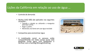 Lições da Califórnia em relação ao uso de água …
• Controle de demanda
• Multas (US$ 500) são aplicados nas seguintes
situações :
• Lavando a calçada ou utilizando a mangueira
para lavar carros;
• Regar o jardim;
• Mantendo uma fonte sem usar água reciclada
• Campanhas para economizar água
• A mobilização social: as pessoas estão
compartilhando em redes sociais quem está
gastando muita água, tirar fotografias e
verificar com a hashtag #DroughtShaming
43
 