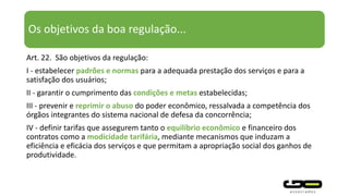 Os objetivos da boa regulação...
Art. 22. São objetivos da regulação:
I - estabelecer padrões e normas para a adequada prestação dos serviços e para a
satisfação dos usuários;
II - garantir o cumprimento das condições e metas estabelecidas;
III - prevenir e reprimir o abuso do poder econômico, ressalvada a competência dos
órgãos integrantes do sistema nacional de defesa da concorrência;
IV - definir tarifas que assegurem tanto o equilíbrio econômico e financeiro dos
contratos como a modicidade tarifária, mediante mecanismos que induzam a
eficiência e eficácia dos serviços e que permitam a apropriação social dos ganhos de
produtividade.
 