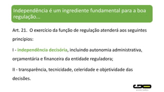 Independência é um ingrediente fundamental para a boa
regulação...
Art. 21. O exercício da função de regulação atenderá aos seguintes
princípios:
I - independência decisória, incluindo autonomia administrativa,
orçamentária e financeira da entidade reguladora;
II - transparência, tecnicidade, celeridade e objetividade das
decisões.
 