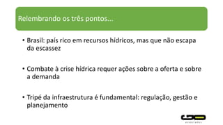 Relembrando os três pontos...
• Brasil: país rico em recursos hídricos, mas que não escapa
da escassez
• Combate à crise hídrica requer ações sobre a oferta e sobre
a demanda
• Tripé da infraestrutura é fundamental: regulação, gestão e
planejamento
 