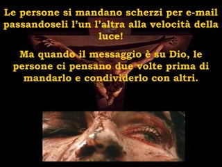 Le persone si mandano scherzi per e-mail
passandoseli l’un l’altra alla velocità della
luce!
Ma quando il messaggio è su Dio, le
persone ci pensano due volte prima di
mandarlo e condividerlo con altri.
 