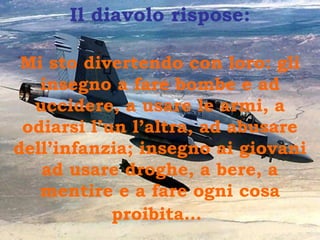Il diavolo rispose:
Mi sto divertendo con loro: gli
insegno a fare bombe e ad
uccidere, a usare le armi, a
odiarsi l’un l’altra, ad abusare
dell’infanzia; insegno ai giovani
ad usare droghe, a bere, a
mentire e a fare ogni cosa
proibita…
 