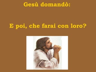Gesù domandò:
E poi, che farai con loro?
 