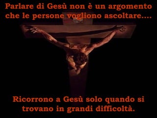 Parlare di Gesù non è un argomento che le persone vogliono ascoltare…. Ricorrono a Gesù solo quando si trovano in grandi difficoltà. 