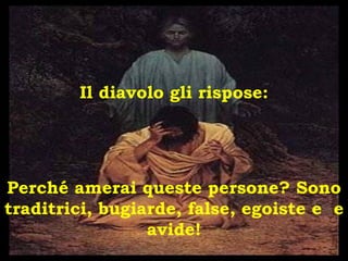 Il diavolo gli rispose: Perché amerai queste persone? Sono traditrici, bugiarde, false, egoiste e  e avide! 