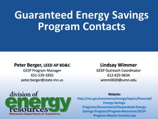 Guaranteed Energy Savings
Program Contacts
Peter Berger, LEED AP BD&C
GESP Program Manager
651-539-1850
peter.berger@state.mn.us
Lindsay Wimmer
GESP Outreach Coordinator
612-625-9634
wimm0020@umn.edu
Website:
http://mn.gov/commerce/energy/topics/financial/
Energy-Savings-
Programs/Government/Guaranteed-Energy-
Savings-Program/Program-Resources/GESP-
Program-Master-Contract.jsp
 