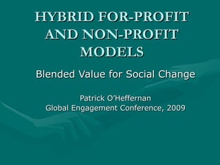 HYBRID FOR-PROFIT AND NON-PROFIT MODELS Blended Value for Social Change Patrick O’Heffernan Global Engagement Conference, 2009 