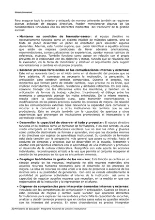 Síntesis Conceptual
Para asegurar todo lo anterior y enlazarlo de manera coherente también se requieren
buenas prácticas de equipos directivos. Pueden mencionarse algunas de las
fundamentales vinculadas con los diferentes momentos del transcurrir de la gestión
escolar:
• Mantener su condición de formador-asesor: el equipo directivo no
necesariamente funciona como un experto infalible de múltiples saberes, sino se
trata de poder desarrollar un papel de orientador para solventar algunas
demandas. Además, esta función supone, que poder identificar a aquellos actores
que estén en mejores condiciones de llevar adelante orientaciones,
recomendaciones, contextualizaciones de experiencias, aportar marcos teóricos de
referencia, etcétera. También funciona como asesor en relación con el propio
proyecto en lo relacionado con los objetivos y metas, función que se relaciona con
la evaluador, en la tarea de monitorear y efectuar el seguimiento para sugerir
reorientaciones y cambios en el propio proyecto.
• Sostener procesos fortalecidos en las comunicaciones internas y externas:
Este rol es relevante tanto en el inicio como en el desarrollo del proceso que se
lleva adelante. Al comienzo es necesario la motivación, la persuasión, la
articulación para construir sentidos compartidos. Durante el proceso, hay
momentos que forman parte de instalar cambios, cuyo proceso no es lineal, que
implican incertidumbre, confusión, resistencia y actitudes reticentes. En este caso,
conviene trabajar con las diferencias entre los miembros, y también en la
articulación de formas de trabajo colectivo. Incentivando el diálogo entre los
miembros y procurando atenuar los malos entendidos. De la misma manera,
resulta clave la comunicación clara, para transmitir reorientaciones y
modificaciones en los planes previstos durante los procesos de mejora. En relación
con las comunicaciones externas tiene relevancia la capacidad para comunicar y
mostrar a la comunidad y a otras instituciones los cambios que se van
produciendo. Esto se vincula también con la capacidad de apertura a otras
experiencias que provengan de instituciones promoviendo el intercambio y el
aprendizaje conjunto.
• Desarrollar la capacidad de observar el todo y proyectar: El equipo directivo
funciona en la práctica como un formador de formadores. Y en este sentido, es una
visión emergente en las instituciones escolares que no sólo los niños y jóvenes
como población destinataria se forman y aprenden, sino que los docentes mismos
y los directivos son sujetos de aprendizaje institucional. Su condición de formador
está dada también por la perspectiva más general que posee su mirada, hacia el
conjunto de personas y procesos que se desarrollan en la escuela. Transmitir y
aportar esta perspectiva colabora con el aprendizaje de una institución y promueve
el desarrollo de la cultura colaborativa. Resignifica con este aporte las acciones
individuales, reconstruyendo el todo a la vez que permite al conjunto recuperar el
sentido de los procesos en los que se encuentran inmersos.
• Desplegar habilidades de gestor de los recursos: Esta función se centra en un
sentido amplio de los recursos, implicando no sólo recursos materiales sino
aquellos recursos humanos necesarios para el desarrollo de los procesos de
mejora. La idea de recursos no está unido a la idea de presencia o ausencia de los
mismos sino a su posibilidad de generarlos. Con esto se vincula estrechamente la
posibilidad de gestionar actividades al interior de la institución así como la
capacidad de negociar aquellos recursos que necesitan, en la medida en que son
responsables de la institución y la representan en el afuera.
• Disponer de competencias para interpretar demandas internas y externas:
vinculada con las competencias de comunicación y anticipación. Cuando se llevan a
cabo procesos de mejora y cambio suele suceder que aparecen diferentes
formulaciones para expresar las necesidades y hace falta la capacidad de escuchar,
analizar y decidir teniendo presente que en ciertos casos estas no guardan relación
con los intereses del proyecto. En otras circunstancias es preciso interpretar
Ministerio de Educación- Programa Nacional de Gestión Institucional30
 
