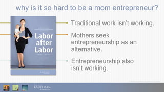 © 2016 Ewing Marion Kauffman Foundation
why is it so hard to be a mom entrepreneur?
Traditional work isn’t working.
Mothers seek
entrepreneurship as an
alternative.
Entrepreneurship also
isn’t working.
 
