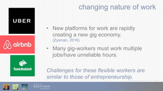 © 2016 Ewing Marion Kauffman Foundation
changing nature of work
• New platforms for work are rapidly
creating a new gig economy.
(Zysman, 2016)
• Many gig-workers must work multiple
jobs/have unreliable hours.
Challenges for these flexible workers are
similar to those of entrepreneurship.
 