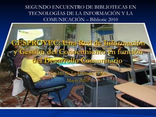 GESPROYEC: Una Red de Información y Gestión del Conocimiento en función del Desarrollo Comunitario  Cuidad de La Habana. Cuba. Mayo 2010 SEGUNDO ENCUENTRO DE BIBLIOTECAS EN TECNOLOGÍAS DE LA INFORMACIÓN Y LA COMUNICACIÓN – Bibliotic 2010 