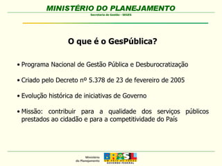 O que é o GesPública? Programa Nacional de Gestão Pública e Desburocratização Criado pelo Decreto nº 5.378 de 23 de fevereiro de 2005 Evolução histórica de iniciativas de Governo Missão: contribuir para a qualidade dos serviços públicos prestados ao cidadão e para a competitividade do País 