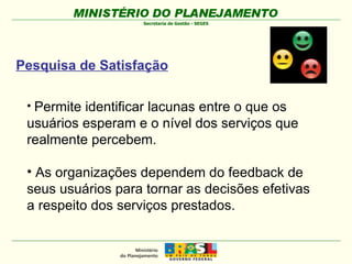 Permite identificar lacunas entre o que os  usuários esperam e o nível dos serviços que realmente percebem. As organizações dependem do feedback de  seus usuários para tornar as decisões efetivas a respeito dos serviços prestados.  Pesquisa de Satisfação 