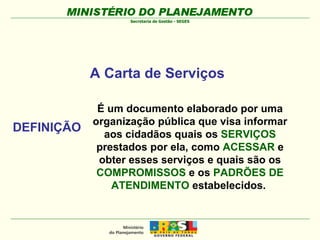 A Carta de Serviços É um documento elaborado por uma organização pública que visa informar aos cidadãos quais os  SERVIÇOS  prestados por ela, como  ACESSAR  e obter esses serviços e quais são os  COMPROMISSOS  e os  PADRÕES DE ATENDIMENTO  estabelecidos.  DEFINIÇÃO 