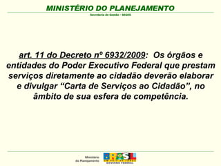 art. 11 do Decreto nº 6932/2009 :  Os órgãos e entidades do Poder Executivo Federal que prestam serviços diretamente ao cidadão deverão elaborar e divulgar “Carta de Serviços ao Cidadão”, no âmbito de sua esfera de competência. 