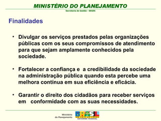 Divulgar os serviços prestados pelas organizações públicas com os seus compromissos de atendimento para que sejam amplamente conhecidos pela sociedade. Fortalecer a confiança e  a credibilidade da sociedade na administração pública quando esta percebe uma  melhora contínua em sua eficiência e eficácia. Garantir o direito dos cidadãos para receber serviços em  conformidade com as suas necessidades. Finalidades 