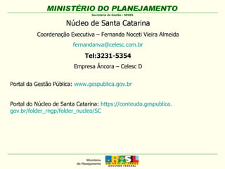 Portal da Gestão Pública:  www.gespublica.gov.br Portal do Núcleo de Santa Catarina:  https :// conteudo . gespublica . gov.br/folder_rngp/folder_nucleo/ SC   Núcleo de Santa Catarina Coordenação Executiva – Fernanda Noceti Vieira Almeida [email_address] Tel:3231-5354 Empresa Âncora – Celesc D 