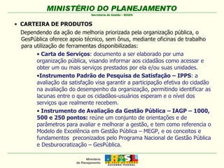 CARTEIRA DE PRODUTOS Dependendo da ação de melhoria priorizada pela organização pública, o GesPública oferece apoio técnico, sem ônus, mediante oficinas de trabalho para utilização de ferramentas disponibilizadas: Carta de Serviços : documento a ser elaborado por uma organização pública, visando informar aos cidadãos como acessar e obter um ou mais serviços prestados por ela e/ou suas unidades. Instrumento Padrão de Pesquisa de Satisfação – IPPS : a avaliação da satisfação visa garantir a participação efetiva do cidadão na avaliação do desempenho da organização, permitindo identificar as lacunas entre o que os cidadãos-usuários esperam e o nível dos serviços que realmente recebem.  Instrumento de Avaliação da Gestão Pública – IAGP – 1000, 500 e 250 pontos:  reúne um conjunto de orientações e de parâmetros para avaliar e melhorar a gestão, e tem como referencia o Modelo de Excelência em Gestão Pública – MEGP, e os conceitos e fundamentos  preconizados pelo Programa Nacional de Gestão Pública e Desburocratização – GesPública.  