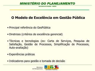 O Modelo de Excelência em Gestão Pública Principal referência do GesPública Diretrizes (critérios de excelência gerencial) Técnicas e tecnologias (ex: Carta de Serviços, Pesquisa de Satisfação, Gestão de Processos, Simplificação de Processos, Auto-avaliação) Experiências práticas Indicadores para gestão e tomada de decisão 