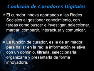 Coalición de Curadores Digitales
¤ El curador innova aportando a las Redes
 Sociales al gestionar conocimiento, con
 tareas como buscar e investigar, seleccionar,
 marcar, compartir, interactuar y comunicar.

¤ La función de curador, es la de animador,
 para hallar en la red la información relativa
 con un dominio, filtrarla, seleccionarla,
 organizarla y presentarla de forma
 innovadora.
 