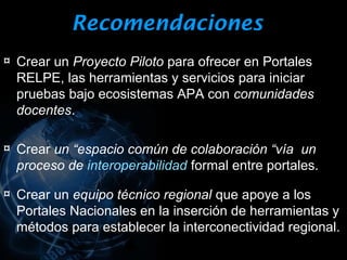 Recomendaciones
¤ Crear un Proyecto Piloto para ofrecer en Portales
  RELPE, las herramientas y servicios para iniciar
  pruebas bajo ecosistemas APA con comunidades
  docentes.

¤ Crear un “espacio común de colaboración “vía un
  proceso de interoperabilidad formal entre portales.

¤ Crear un equipo técnico regional que apoye a los
  Portales Nacionales en la inserción de herramientas y
  métodos para establecer la interconectividad regional.
 