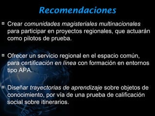 Recomendaciones
¤ Crear comunidades magisteriales multinacionales
  para participar en proyectos regionales, que actuarán
  como pilotos de prueba.

¤ Ofrecer un servicio regional en el espacio común,
  para certificación en línea con formación en entornos
  tipo APA.

¤ Diseñar trayectorias de aprendizaje sobre objetos de
  conocimiento, por vía de una prueba de calificación
  social sobre itinerarios.
 