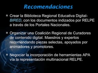 Recomendaciones
¤ Crear la Biblioteca Regional Educativa Digital-
  BIRED, con los documentos indizados por RELPE
  a través de los Portales Nacionales.

¤ Organizar una Coalición Regional de Curadores
  de contenido digital. Maestros y expertos
  recomendando piezas selectas, apoyados por
  animadores y promotores.

¤ Negociar la incorporación de herramientas APA
  vía la representación multinacional RELPE.
 