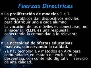 Fuerzas Directrices
¤ La proliferación de modelos 1 a 1.
 Planes públicos dan dispositivos móviles
 para distribuir uno a cada alumno.
 La vocación de los móviles es conectarse, no
 almacenar. RELPE es una respuesta,
 conectando la comunidad a lo relevante.

¤ La necesidad de ofertas educativas
 masivas, conservando la calidad.
 Ya hay tecnología y métodos en APA para
 comunidades en estado de exclusión o
 desventaja, con contenido digital y servicio
 de alta calidad.
 