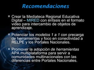 Recomendaciones
¤ Crear la Mediateca Regional Educativa
 Digital – MIRED con énfasis en el formato
 video para intercambio de objetos de
 aprendizaje.
¤ Potenciar los modelos 1 a 1 con precarga
 de herramientas y foco en conectividad a
 RELPE y los Portales Nacionales.
¤ Promover la adopción de herramientas
 APA multiplataforma para servir a
 comunidades multinacionales con las
 diferencias entre Portales Nacionales.
 