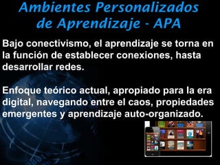 Ambientes Personalizados
     de Aprendizaje - APA
Bajo conectivismo, el aprendizaje se torna en
la función de establecer conexiones, hasta
desarrollar redes.

Enfoque teórico actual, apropiado para la era
digital, navegando entre el caos, propiedades
emergentes y aprendizaje auto-organizado.
 
