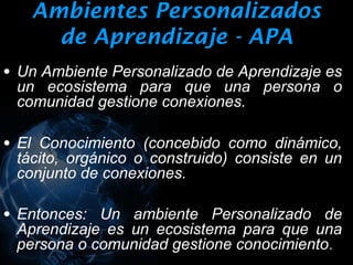Ambientes Personalizados
     de Aprendizaje - APA
• Un Ambiente Personalizado de Aprendizaje es
 un ecosistema para que una persona o
 comunidad gestione conexiones.

• El Conocimiento (concebido como dinámico,
 tácito, orgánico o construido) consiste en un
 conjunto de conexiones.

• Entonces: Un ambiente Personalizado de
 Aprendizaje es un ecosistema para que una
 persona o comunidad gestione conocimiento .
 