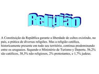 A Constituição da República garante a liberdade de cultos existindo, no país, a prática de diversas religiões. Mas a religião católica, historicamente presente em todo seu território, continua predominando entre os uruguaios. Segundo o Ministério de Turismo y Deporte, 56,2% são católicos, 38,3% não religiosos, 2% protestantes, e 1,7% judeus. Religião 