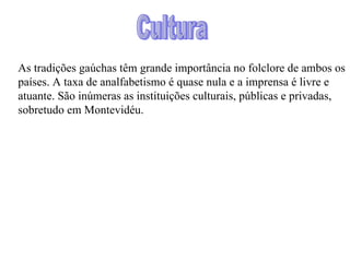 As tradições gaúchas têm grande importância no folclore de ambos os países. A taxa de analfabetismo é quase nula e a imprensa é livre e atuante. São inúmeras as instituições culturais, públicas e privadas, sobretudo em Montevidéu. Cultura 