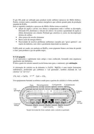 O gás SO2 pode ser utilizado para produzir ácido sulfúrico (processo de Müller-Kühne).
Porém, existem outros caminhos menos energéticos que cobrem grande parte da produção
mundial do H2SO4.
Sob as seguintes condições o processo de Müller-Kühne torna-se rentável:
• adição de argila e carvão; isso abaixa a temperatura onde o sulfato se decompõe,
liberando CO, aluminatos e silicatos de cálcio). Ao acertar a quantidade da argila se
obtém diretamente um cimento Portland que amortiza os custos da decomposição
térmica do sulfato.
• Altos preços de enxofre elementar
• Baixo custo de energia elétrica
• Necessidade de resolver problemas ambientais causados por "gesso químico", um
rejeito da indústria, sem valor e geralmente depositado na natureza.
CaSO4 pode ser usado, em analogia ao BaSO4, como pigmento branco em tintas de parede
e claro, para produzir o giz do quadro negro.
b) Cal apagada
A cal representa o aglutinante mais antigo e mais conhecido, formando uma argamassa
igualmente não hidráulica.
É feito a partir de calcário natural (ou da forma mais pura, o mármore), por calcinação.
A calcinação do calcário ou da dolomita (= CaCO3
.
MgCO3) é uma reação fortemente
endotérmica, produzindo gás carbônico e "cal queimada", também chamada de "cal
cáustica" ou "cal viva":
178, 4 kJ + CaCO3 CaO + CO2.
Um equipamento bastante econômico usado para a queima do calcário é o forno anelado:
 
