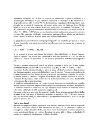 Importante na queima do calcário é o controle da temperatura. À pressão ambiente e à
concentração atmosférica do gás carbônico (aplica-se o "Princípio de Le Chatelier") o
desprendimento do CO2 ocorre a 908 °C. Especialmente prejudiciais são temperaturas mais
elevadas na presença de impurezas, tais como argila, areia ou óxido de ferro. Nestas
condições se tem um abaixamento drástico da temperatura de fusão do CaO (puro: 2587
°C), devido à formação de um eutéctico. Então formam-se aluminatos, silicatos e ferritos de
cálcio (Tf ≈ 1500 a 1600 °C) que não mostram mais reatividade com a água, como veremos
a seguir. São materiais vitrificados e compactos, mais parecidos a telhas, que são inertes
frente à água. Em analogia ao gesso temos uma "cal queimada morta".
O apago da cal queimada (esse nome porque se percebe um barulinho que parece ao apago
de uma fogueira) é uma reação exotérmica, mas não compensa o a energia que se gastou na
calcinação:
CaO + H2O → Ca(OH)2 + 65,2 kJ
A cal apagada é a base mais barata da indústria. Sua solubilidade em água é bastante
limitada (apenas 1%), porém, esta quantidade é suficiente para elevar o pH da solução
saturada (= "leite de cal") acima de 12. Em piscinas aproveita-se desta base, para regular o
pH.
Durante a pega da argamassa à base da cal a água excessiva se perde, para depois, na fase
do endurecimento, acomodar CO2 da atmosfera: Ca(OH)2 + CO2 → CaCO3 + H2O.
No produto final a cal reconstituída, os grãos de areia, a brita e/ou os tijolos da construção
são dureza comparável ao concreto hidráulico à base de cimento Portland. A dominância do
cimento Portland em cima da cal, deve-se procurar na lentidão deste processo. No interior
de muros grossos a formação completa do carbonato pode demorar centenas de anos! A
vantagem desse processo lento: o muro é livre de tensões internas, por isso a durabilidade
extraordinária das alvenarias antigas.
A reação do endurecimento da cal explica por que muros recém-construídos ou pintados
sempre têm um tato úmido. O gás carbônico espirado sustenta a reação da cal. Antigamente
se acelerava essa reação, colocando um fogo aberto de coque no meio do ambiente: tanto o
calor como a liberação do CO2 ajudaram à reação da cal.
Na época moderna se aproveita de uma outra reação da cal apagada, para produzir tijolos
brancos de cal. Sob vapor d´ água superaquecido, na autoclave (200 °C, 16 atm) forma-se
em 4 a 8 horas sob condições hidrotérmicas o hidrogenossilicato de cálcio, Ca(HSiO3)2 que
gruda os grãos de areia.
Outros usos da cal
Além do uso na preparação de argamassas a cal apagada serve para tintas brancas de parede
(de baixa qualidade, devido à sua solubilidade na água). A cal queimada é usada na
produção de carbeto de cálcio (CaC2, que tem o ânion do acetileno), na síntese de amônia,
como revestimento básico em reatores da siderurgia, como aditivo básico na fundição de
metais, na produção de fertilizantes e na fábrica de vidro.
 