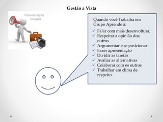 Gestão a Vista
Quando você Trabalha em
Grupo Aprende a:
 Falar com mais desenvoltura;
 Respeitar a opinião dos
outros
 Argumentar e se posicionar
 Fazer apresentação
 Dividir as tarefas
 Avaliar as alternativas
 Colaborar com os outros
 Trabalhar em clima de
respeito

 