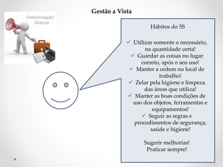 Gestão a Vista
Hábitos do 5S
 Utilizar somente o necessário,
na quantidade certa!
 Guardar as coisas no lugar
correto, após o seu uso!
 Manter a ordem no local de
trabalho!
 Zelar pela higiene e limpeza
das áreas que utiliza!
 Manter as boas condições de
uso dos objetos, ferramentas e
equipamentos!
 Seguir as regras e
procedimentos de segurança,
saúde e higiene!
Sugerir melhorias!
Praticar sempre!

 